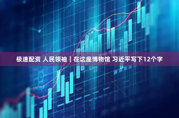 极速配资 人民领袖｜在这座博物馆 习近平写下12个字
