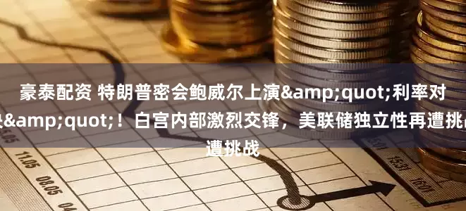 豪泰配资 特朗普密会鲍威尔上演&quot;利率对决&quot;！白宫内部激烈交锋，美联储独立性再遭挑战