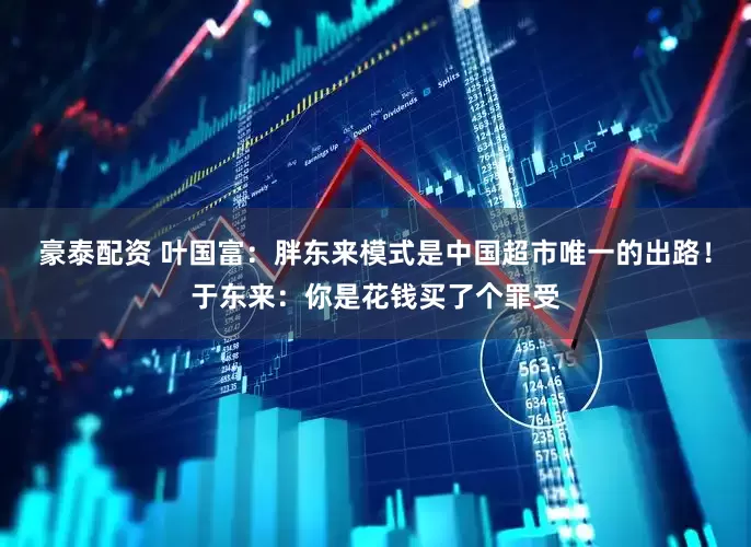 豪泰配资 叶国富：胖东来模式是中国超市唯一的出路！于东来：你是花钱买了个罪受