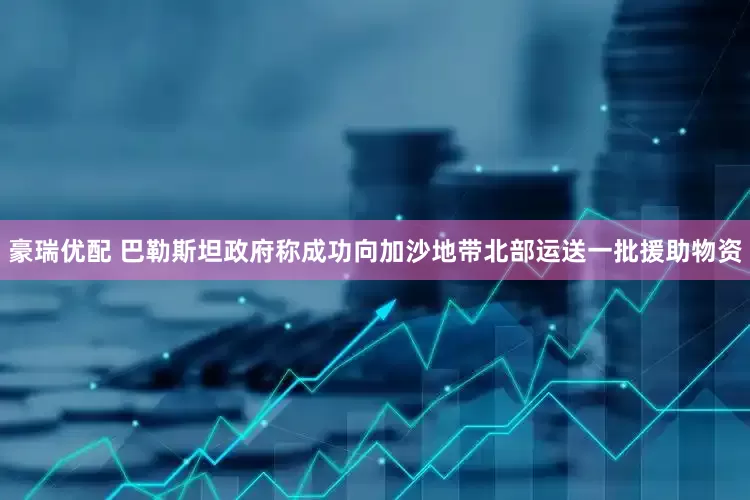 豪瑞优配 巴勒斯坦政府称成功向加沙地带北部运送一批援助物资