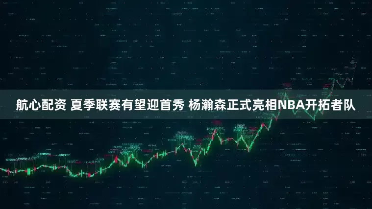 航心配资 夏季联赛有望迎首秀 杨瀚森正式亮相NBA开拓者队
