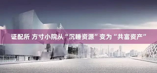 证配所 方寸小院从“沉睡资源”变为“共富资产”