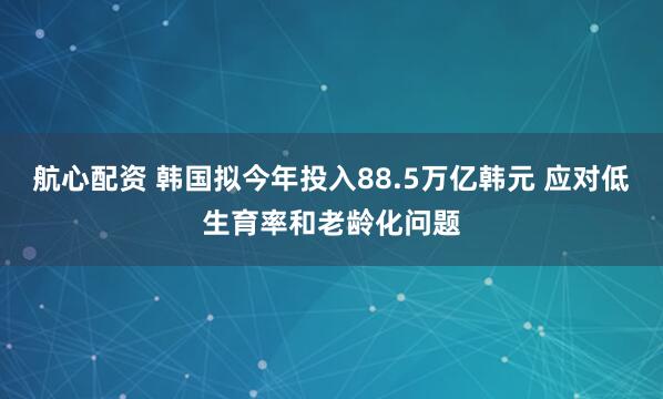航心配资 韩国拟今年投入88.5万亿韩元 应对低生育率和老龄化问题