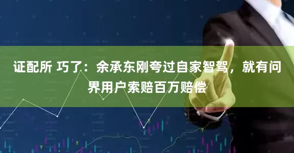 证配所 巧了：余承东刚夸过自家智驾，就有问界用户索赔百万赔偿