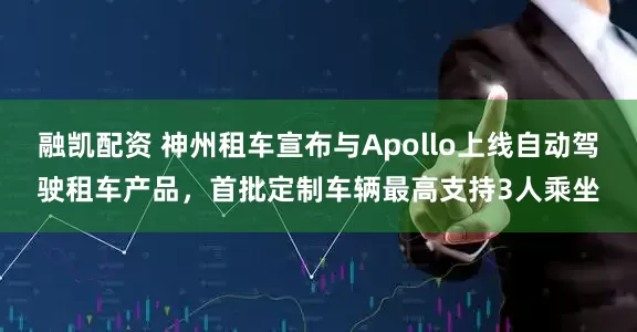 融凯配资 神州租车宣布与Apollo上线自动驾驶租车产品，首批定制车辆最高支持3人乘坐