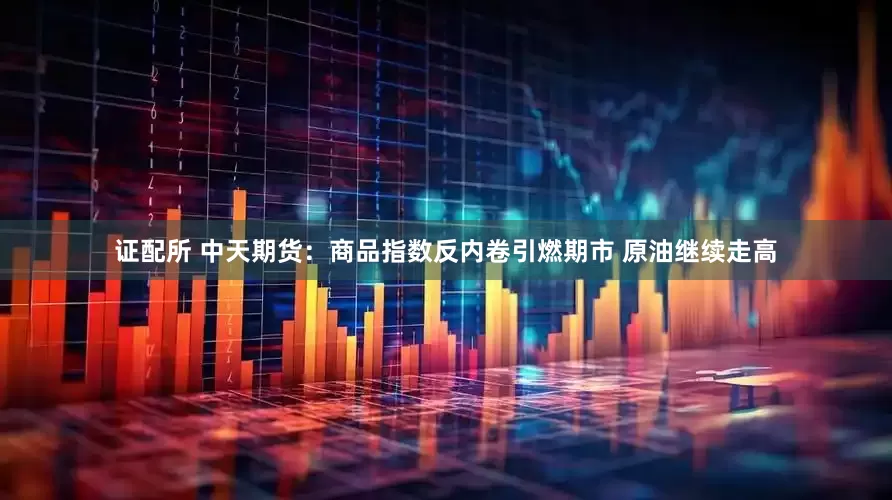 证配所 中天期货：商品指数反内卷引燃期市 原油继续走高
