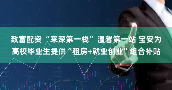 致富配资 “来深第一栈” 温馨第一站 宝安为高校毕业生提供“租房+就业创业”组合补贴