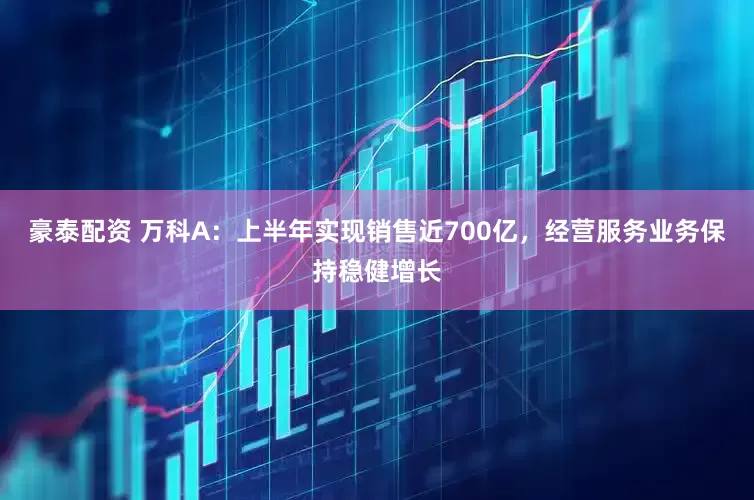 豪泰配资 万科A：上半年实现销售近700亿，经营服务业务保持稳健增长