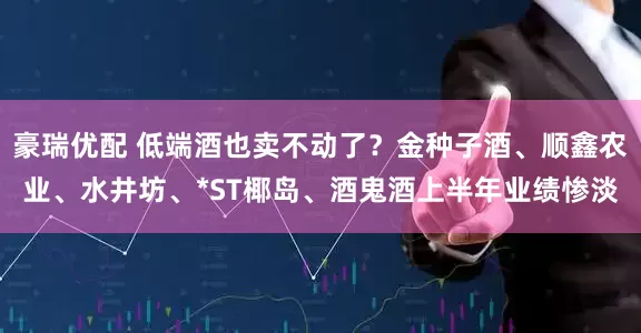 豪瑞优配 低端酒也卖不动了？金种子酒、顺鑫农业、水井坊、*ST椰岛、酒鬼酒上半年业绩惨淡