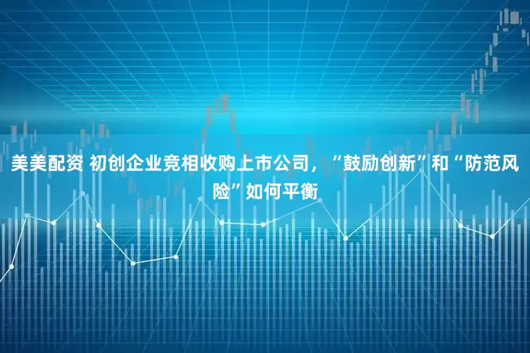 美美配资 初创企业竞相收购上市公司，“鼓励创新”和“防范风险”如何平衡