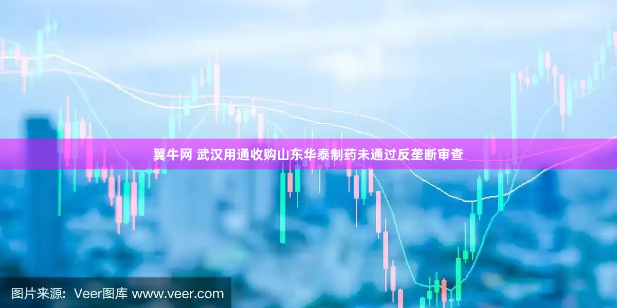翼牛网 武汉用通收购山东华泰制药未通过反垄断审查
