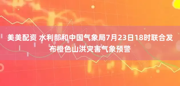 美美配资 水利部和中国气象局7月23日18时联合发布橙色山洪灾害气象预警