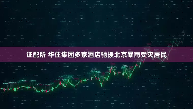 证配所 华住集团多家酒店驰援北京暴雨受灾居民