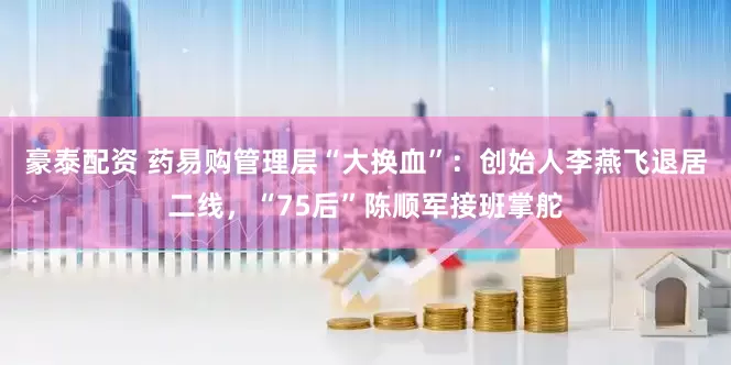 豪泰配资 药易购管理层“大换血”：创始人李燕飞退居二线，“75后”陈顺军接班掌舵