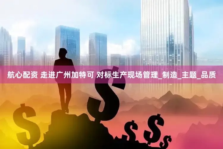 航心配资 走进广州加特可 对标生产现场管理_制造_主题_品质