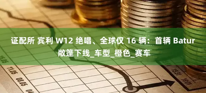 证配所 宾利 W12 绝唱、全球仅 16 辆：首辆 Batur 敞篷下线_车型_橙色_赛车